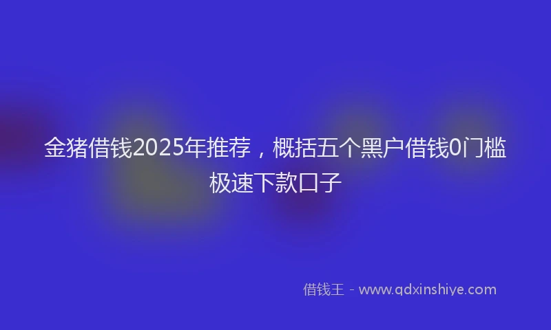 金猪借钱2025年推荐，概括五个黑户借钱0门槛极速下款口子