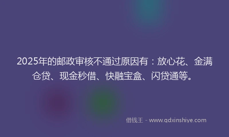 2025年的邮政审核不通过原因有：放心花、金满仓贷、现金秒借、快融宝盒、闪贷通等。