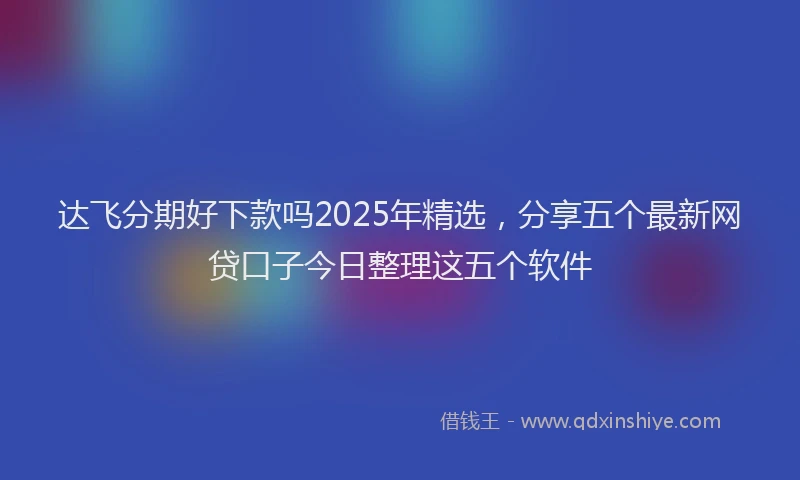 达飞分期好下款吗2025年精选，分享五个最新网贷口子今日整理这五个软件