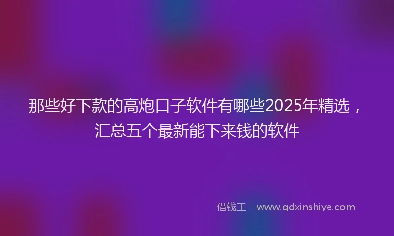 那些好下款的高炮口子软件有哪些2025年精选，汇总五个最新能下来钱的软件