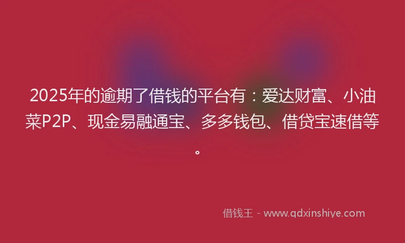 2025年的逾期了借钱的平台有：爱达财富、小油菜P2P、现金易融通宝、多多钱包、借贷宝速借等。