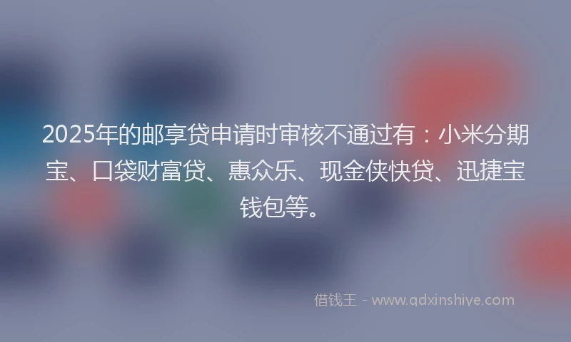 2025年的邮享贷申请时审核不通过有：小米分期宝、口袋财富贷、惠众乐、现金侠快贷、迅捷宝钱包等。