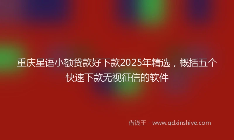 重庆星语小额贷款好下款2025年精选，概括五个快速下款无视征信的软件