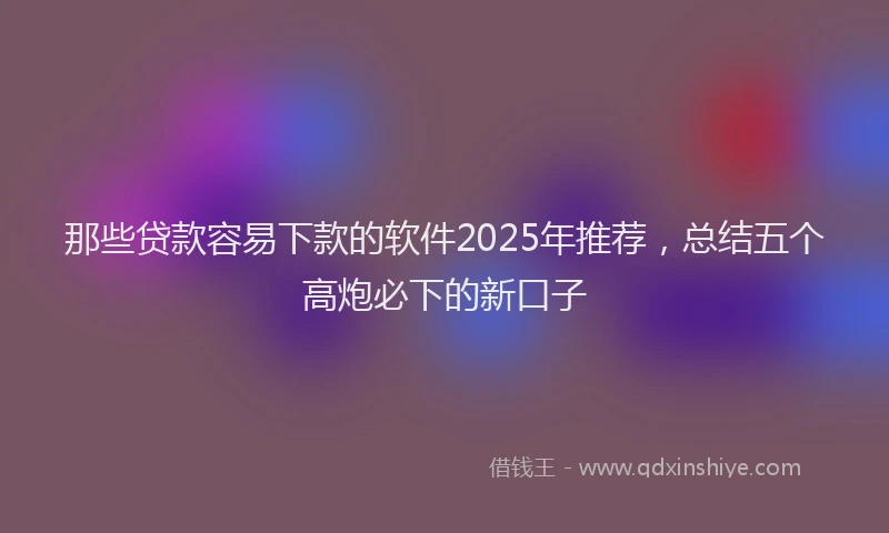 那些贷款容易下款的软件2025年推荐，总结五个高炮必下的新口子