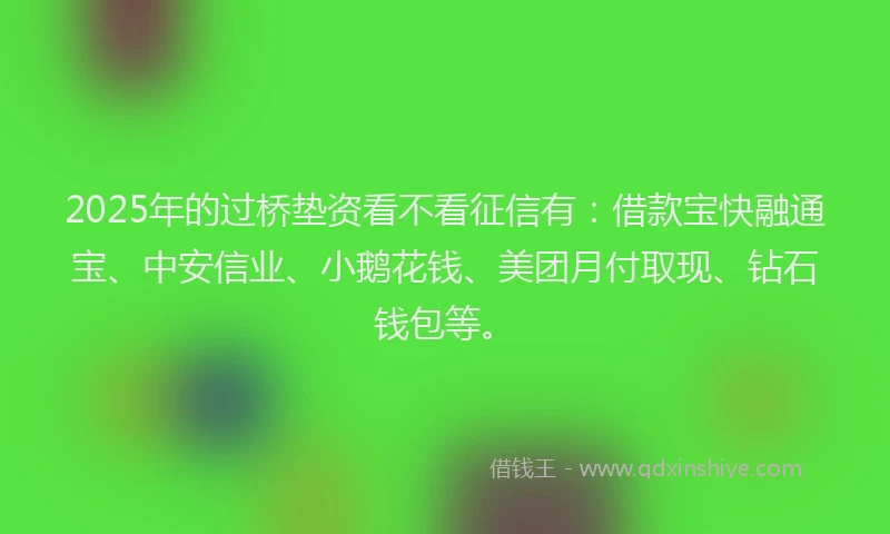2025年的过桥垫资看不看征信有：借款宝快融通宝、中安信业、小鹅花钱、美团月付取现、钻石钱包等。