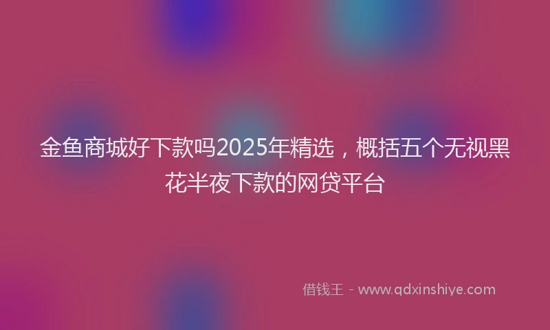 金鱼商城好下款吗2025年精选，概括五个无视黑花半夜下款的网贷平台