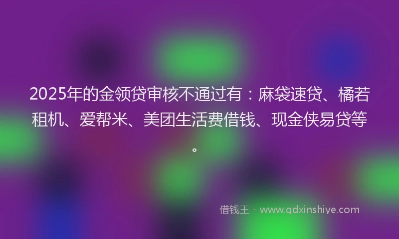 2025年的金领贷审核不通过有：麻袋速贷、橘若租机、爱帮米、美团生活费借钱、现金侠易贷等。