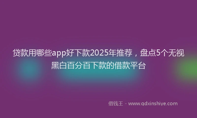 贷款用哪些app好下款2025年推荐，盘点5个无视黑白百分百下款的借款平台