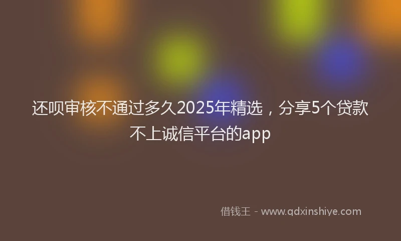 还呗审核不通过多久2025年精选，分享5个贷款不上诚信平台的app