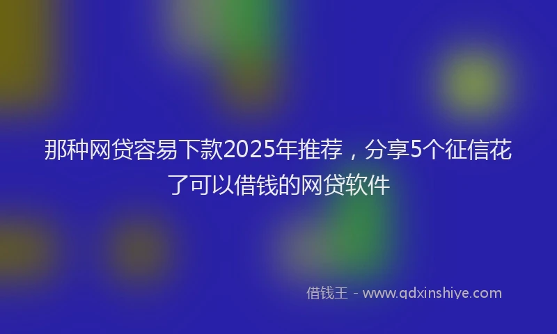 那种网贷容易下款2025年推荐，分享5个征信花了可以借钱的网贷软件