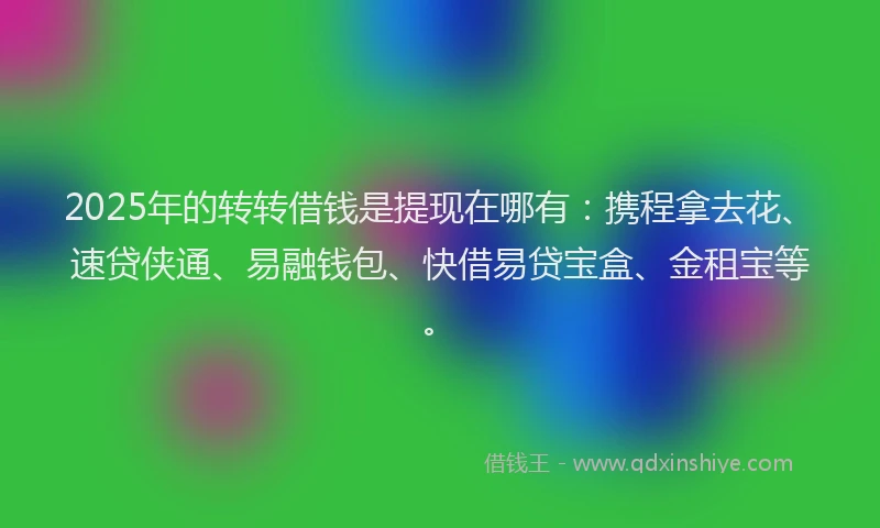 2025年的转转借钱是提现在哪有：携程拿去花、速贷侠通、易融钱包、快借易贷宝盒、金租宝等。