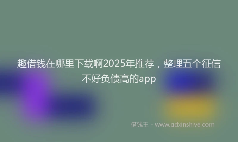 趣借钱在哪里下载啊2025年推荐，整理五个征信不好负债高的app