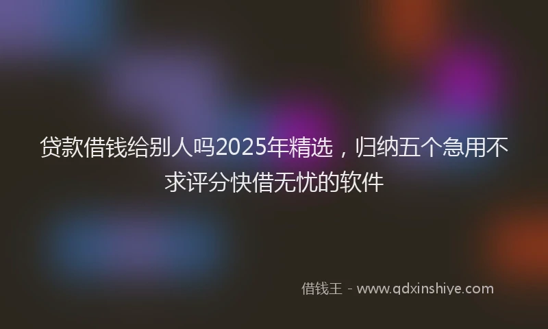 贷款借钱给别人吗2025年精选，归纳五个急用不求评分快借无忧的软件