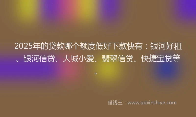 2025年的贷款哪个额度低好下款快有：银河好租、银河信贷、大城小爱、翡翠信贷、快捷宝贷等。