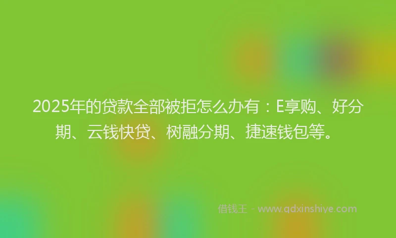 2025年的贷款全部被拒怎么办有：E享购、好分期、云钱快贷、树融分期、捷速钱包等。