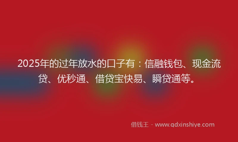2025年的过年放水的口子有：信融钱包、现金流贷、优秒通、借贷宝快易、瞬贷通等。