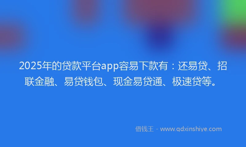 2025年的贷款平台app容易下款有：还易贷、招联金融、易贷钱包、现金易贷通、极速贷等。