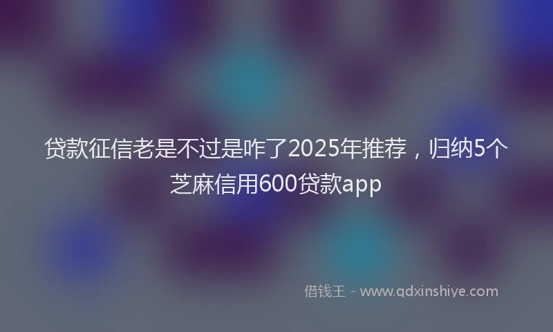 贷款征信老是不过是咋了2025年推荐，归纳5个芝麻信用600贷款app
