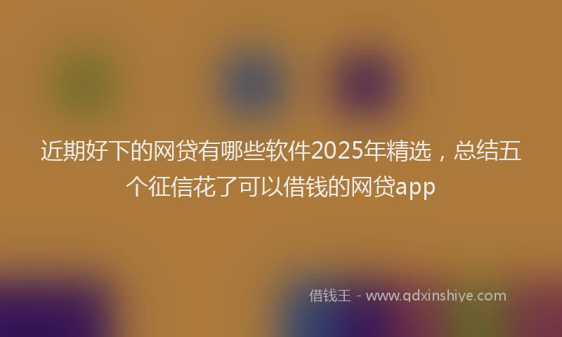 近期好下的网贷有哪些软件2025年精选，总结五个征信花了可以借钱的网贷app