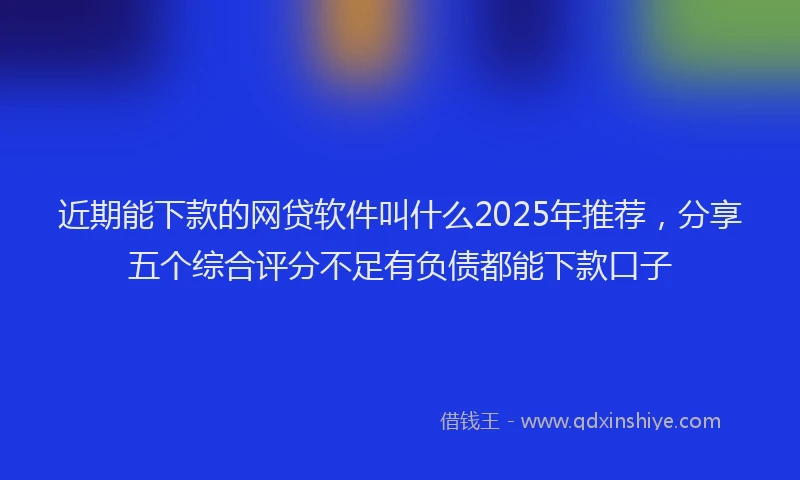 近期能下款的网贷软件叫什么2025年推荐，分享五个综合评分不足有负债都能下款口子