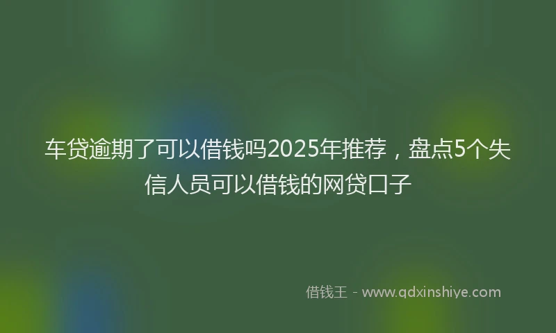 车贷逾期了可以借钱吗2025年推荐，盘点5个失信人员可以借钱的网贷口子