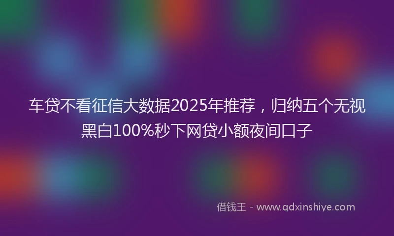 车贷不看征信大数据2025年推荐，归纳五个无视黑白100%秒下网贷小额夜间口子