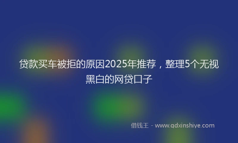 贷款买车被拒的原因2025年推荐，整理5个无视黑白的网贷口子