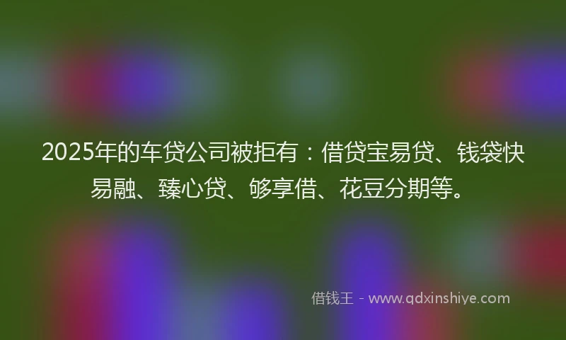 2025年的车贷公司被拒有：借贷宝易贷、钱袋快易融、臻心贷、够享借、花豆分期等。