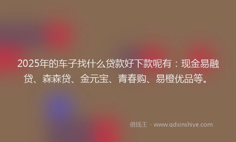 2025年的车子找什么贷款好下款呢有：现金易融贷、森森贷、金元宝、青春购、易橙优品等。