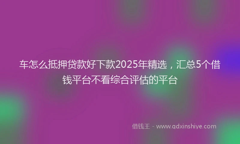 车怎么抵押贷款好下款2025年精选，汇总5个借钱平台不看综合评估的平台