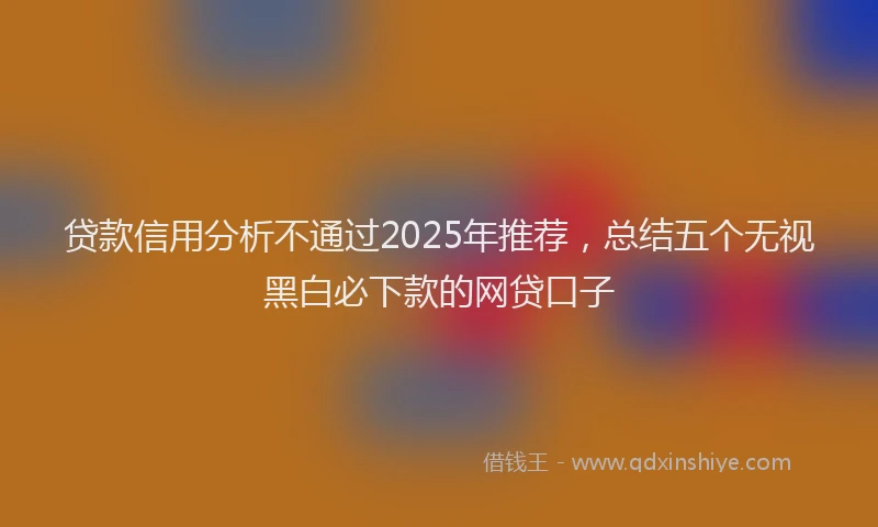 贷款信用分析不通过2025年推荐，总结五个无视黑白必下款的网贷口子