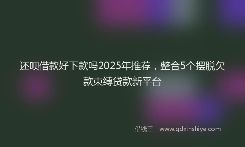 还呗借款好下款吗2025年推荐，整合5个摆脱欠款束缚贷款新平台