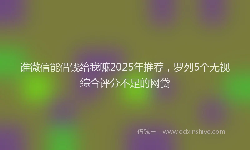 谁微信能借钱给我嘛2025年推荐，罗列5个无视综合评分不足的网贷