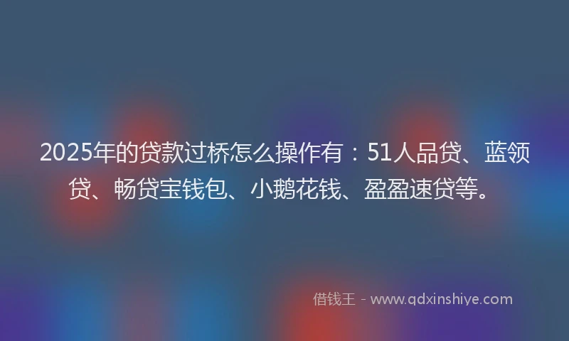 2025年的贷款过桥怎么操作有：51人品贷、蓝领贷、畅贷宝钱包、小鹅花钱、盈盈速贷等。