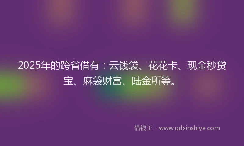 2025年的跨省借有：云钱袋、花花卡、现金秒贷宝、麻袋财富、陆金所等。