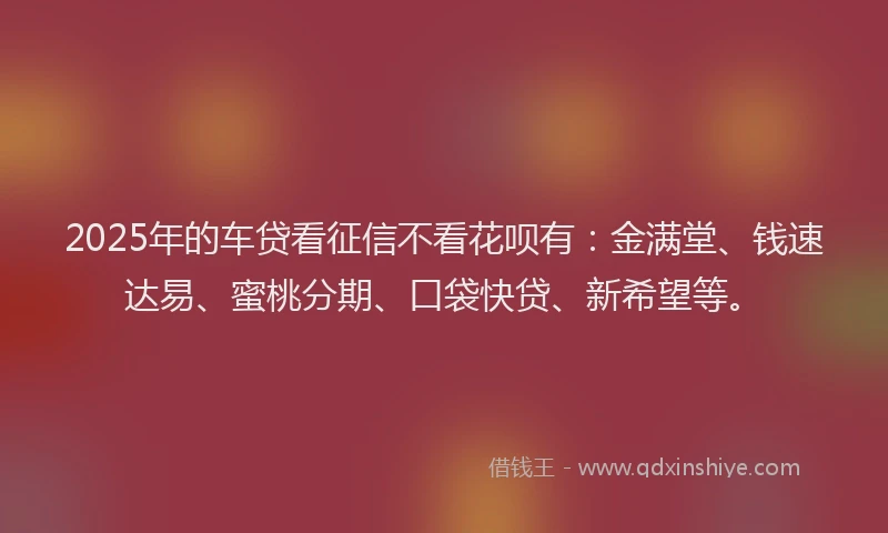 2025年的车贷看征信不看花呗有：金满堂、钱速达易、蜜桃分期、口袋快贷、新希望等。
