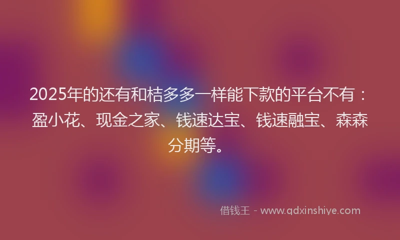 2025年的还有和桔多多一样能下款的平台不有：盈小花、现金之家、钱速达宝、钱速融宝、森森分期等。