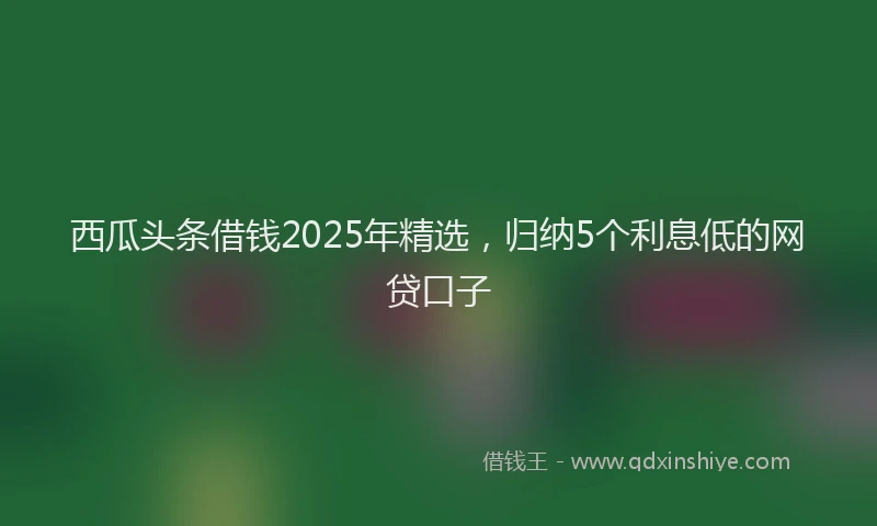 西瓜头条借钱2025年精选，归纳5个利息低的网贷口子