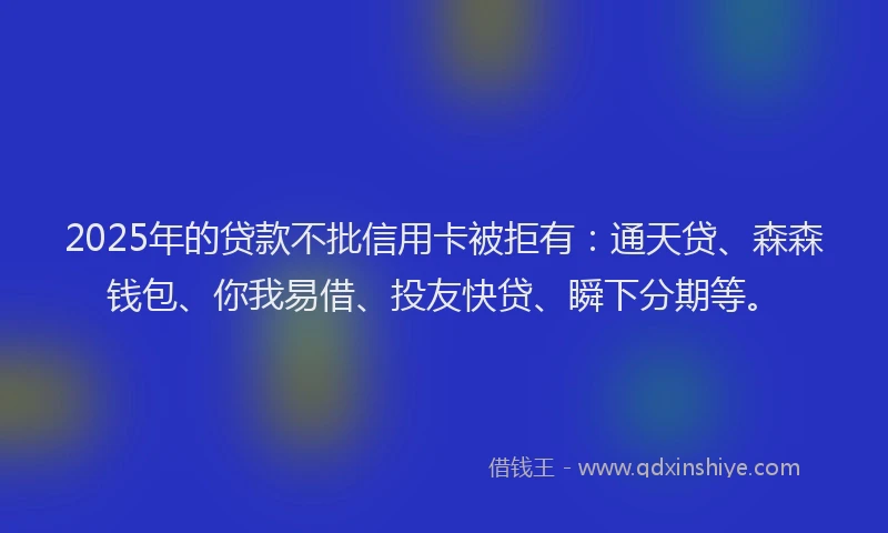 2025年的贷款不批信用卡被拒有：通天贷、森森钱包、你我易借、投友快贷、瞬下分期等。