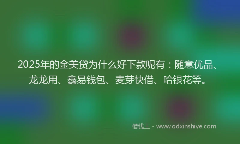 2025年的金美贷为什么好下款呢有：随意优品、龙龙用、鑫易钱包、麦芽快借、哈银花等。