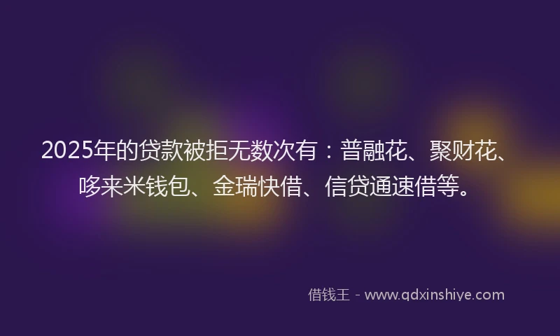 2025年的贷款被拒无数次有：普融花、聚财花、哆来米钱包、金瑞快借、信贷通速借等。