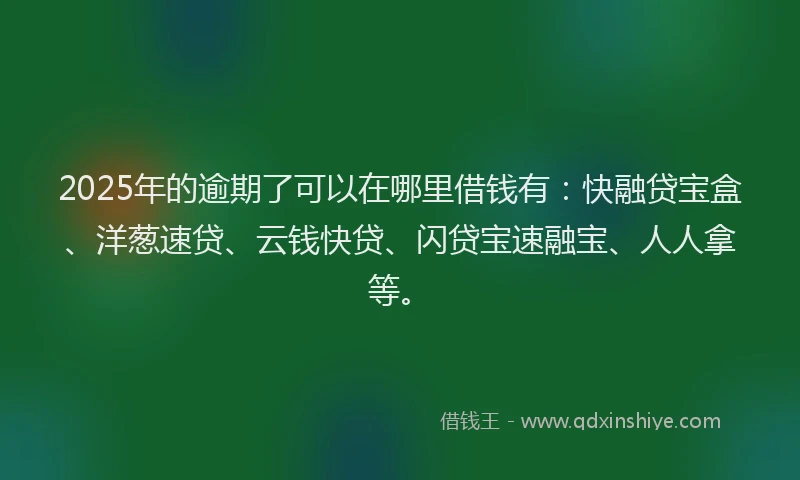 2025年的逾期了可以在哪里借钱有：快融贷宝盒、洋葱速贷、云钱快贷、闪贷宝速融宝、人人拿等。