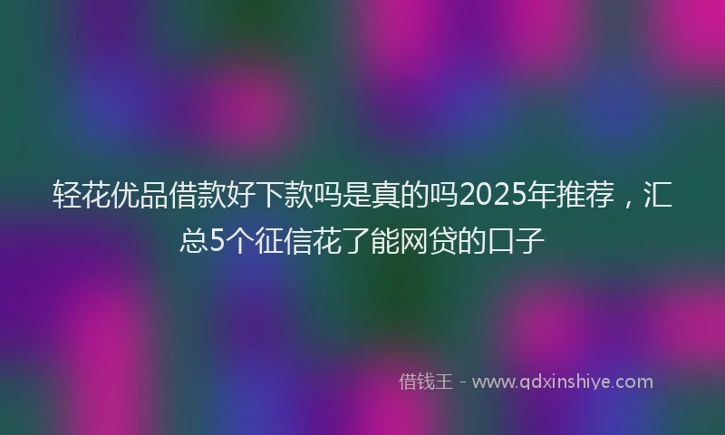 轻花优品借款好下款吗是真的吗2025年推荐，汇总5个征信花了能网贷的口子