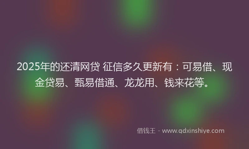 2025年的还清网贷 征信多久更新有：可易借、现金贷易、甄易借通、龙龙用、钱来花等。