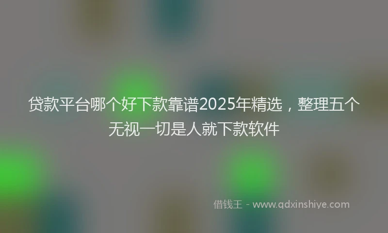贷款平台哪个好下款靠谱2025年精选，整理五个无视一切是人就下款软件