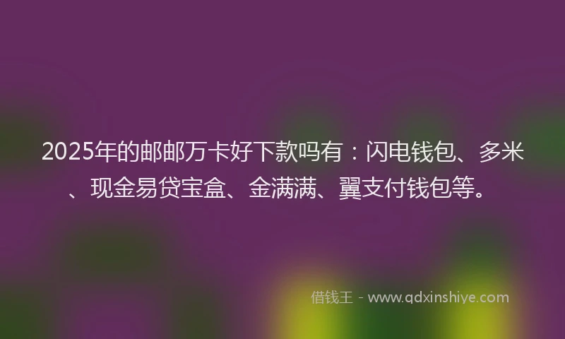 2025年的邮邮万卡好下款吗有：闪电钱包、多米、现金易贷宝盒、金满满、翼支付钱包等。