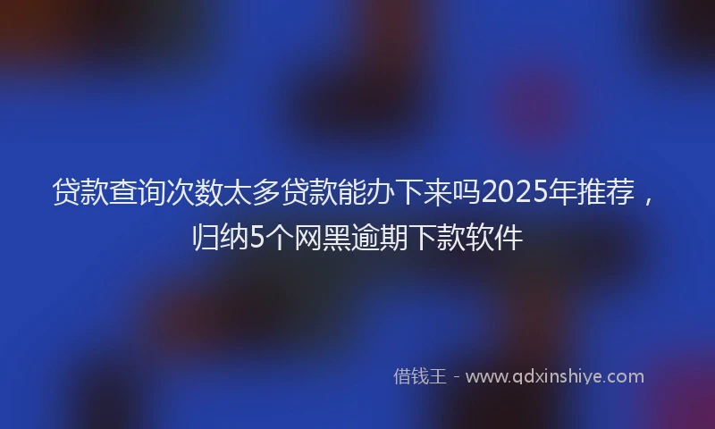 贷款查询次数太多贷款能办下来吗2025年推荐，归纳5个网黑逾期下款软件