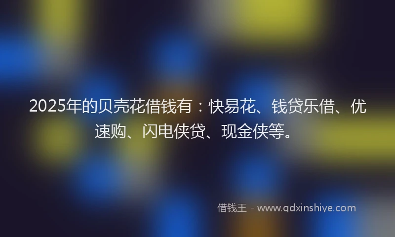2025年的贝壳花借钱有：快易花、钱贷乐借、优速购、闪电侠贷、现金侠等。