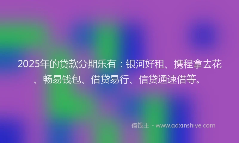 2025年的贷款分期乐有：银河好租、携程拿去花、畅易钱包、借贷易行、信贷通速借等。
