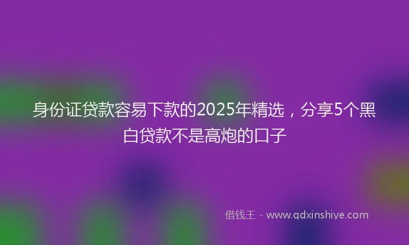 身份证贷款容易下款的2025年精选，分享5个黑白贷款不是高炮的口子